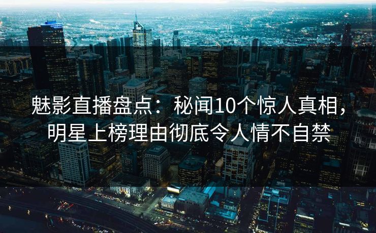 魅影直播盘点：秘闻10个惊人真相，明星上榜理由彻底令人情不自禁