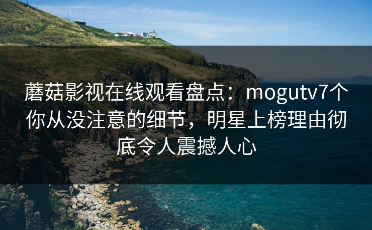 蘑菇影视在线观看盘点：mogutv7个你从没注意的细节，明星上榜理由彻底令人震撼人心