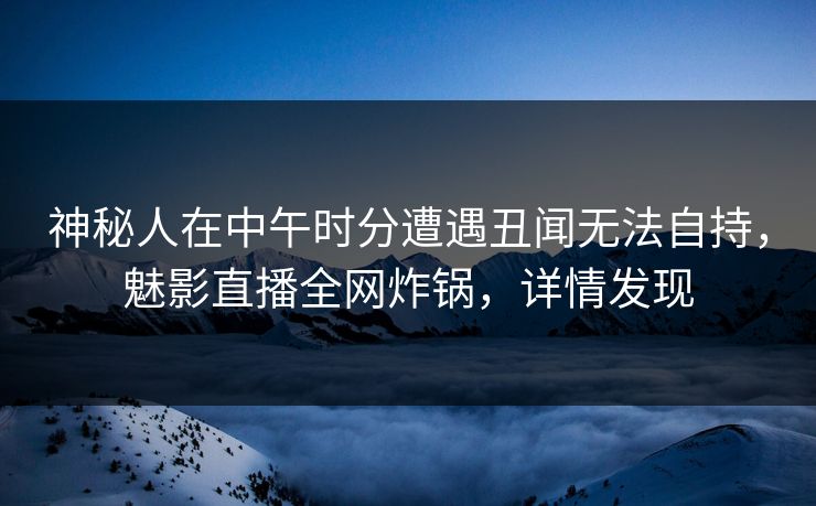 神秘人在中午时分遭遇丑闻无法自持，魅影直播全网炸锅，详情发现
