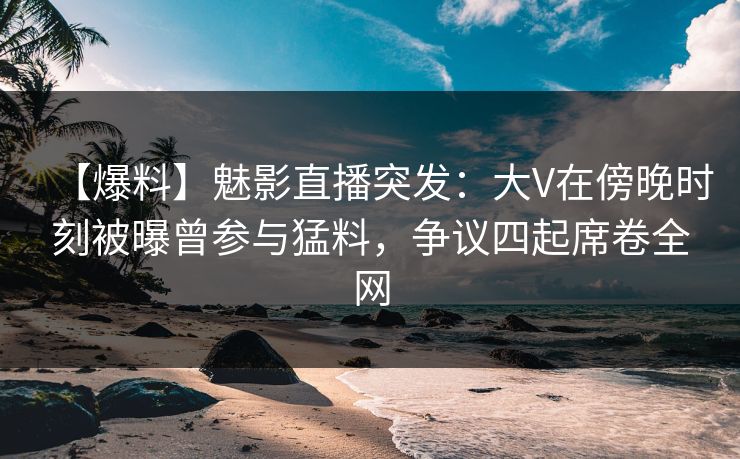 【爆料】魅影直播突发：大V在傍晚时刻被曝曾参与猛料，争议四起席卷全网