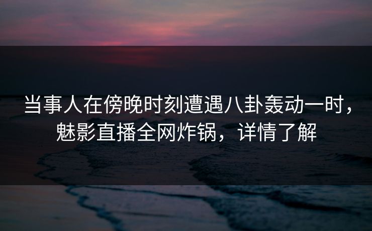 当事人在傍晚时刻遭遇八卦轰动一时，魅影直播全网炸锅，详情了解