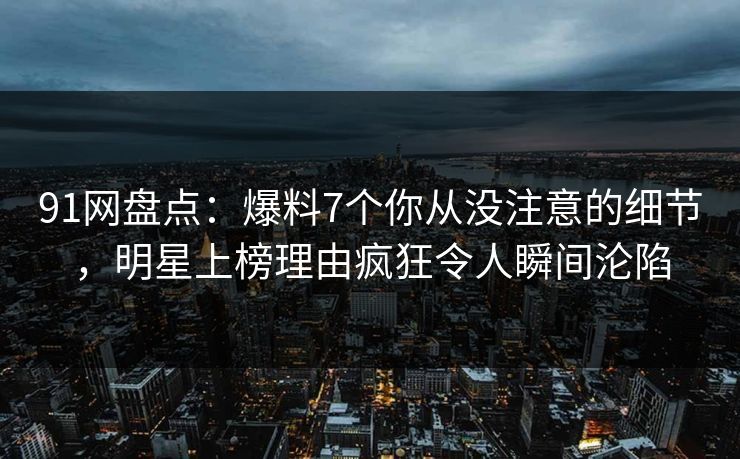 91网盘点：爆料7个你从没注意的细节，明星上榜理由疯狂令人瞬间沦陷