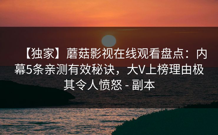 【独家】蘑菇影视在线观看盘点：内幕5条亲测有效秘诀，大V上榜理由极其令人愤怒 - 副本