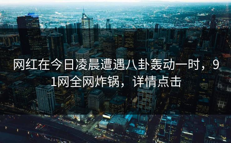 网红在今日凌晨遭遇八卦轰动一时，91网全网炸锅，详情点击