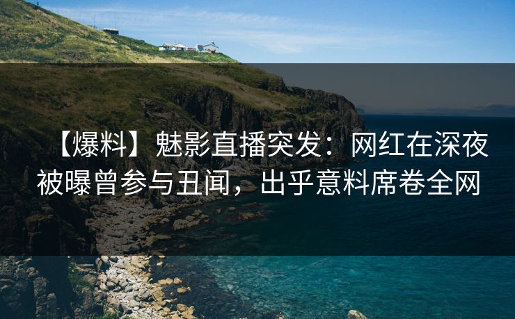 【爆料】魅影直播突发：网红在深夜被曝曾参与丑闻，出乎意料席卷全网