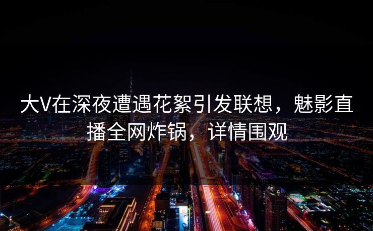大V在深夜遭遇花絮引发联想，魅影直播全网炸锅，详情围观