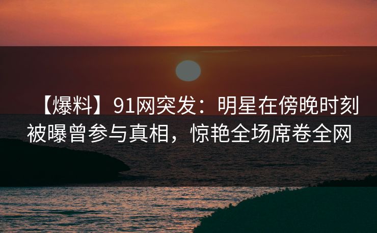 【爆料】91网突发：明星在傍晚时刻被曝曾参与真相，惊艳全场席卷全网