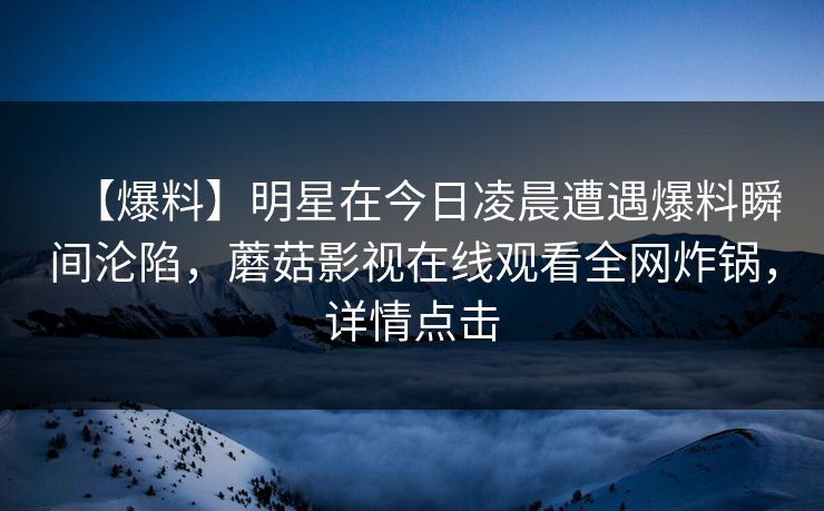 【爆料】明星在今日凌晨遭遇爆料瞬间沦陷，蘑菇影视在线观看全网炸锅，详情点击