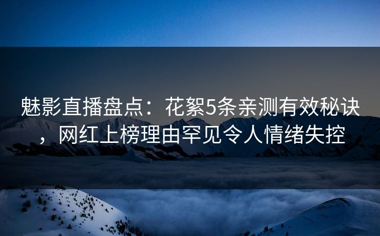 魅影直播盘点：花絮5条亲测有效秘诀，网红上榜理由罕见令人情绪失控