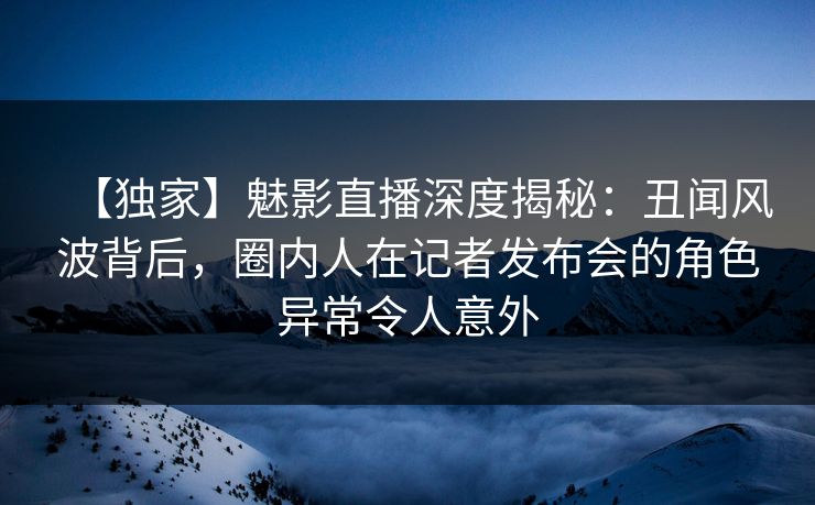 【独家】魅影直播深度揭秘：丑闻风波背后，圈内人在记者发布会的角色异常令人意外
