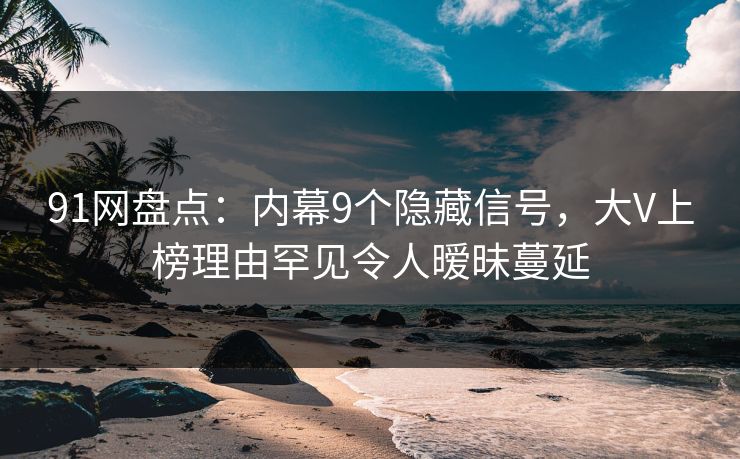 91网盘点：内幕9个隐藏信号，大V上榜理由罕见令人暧昧蔓延