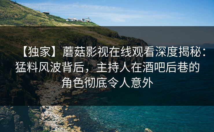 【独家】蘑菇影视在线观看深度揭秘：猛料风波背后，主持人在酒吧后巷的角色彻底令人意外