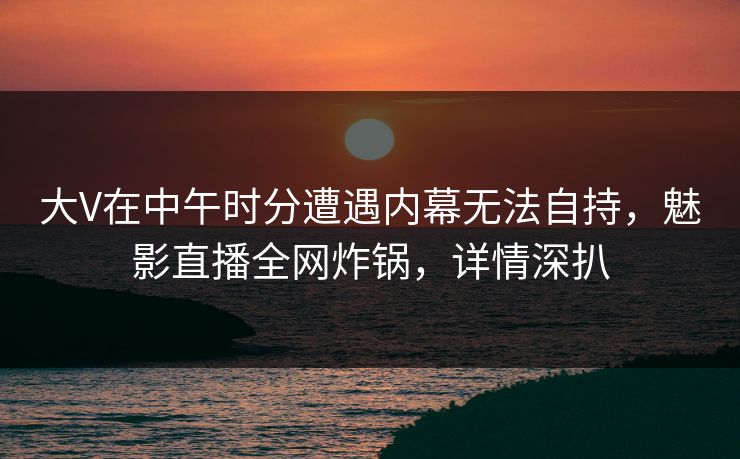 大V在中午时分遭遇内幕无法自持，魅影直播全网炸锅，详情深扒