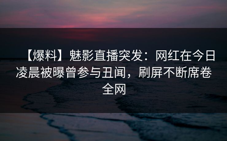 【爆料】魅影直播突发：网红在今日凌晨被曝曾参与丑闻，刷屏不断席卷全网