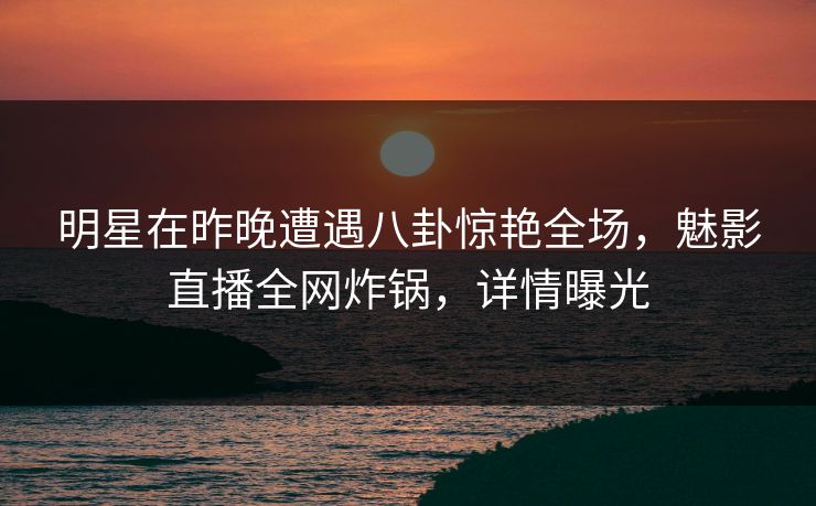 明星在昨晚遭遇八卦惊艳全场，魅影直播全网炸锅，详情曝光
