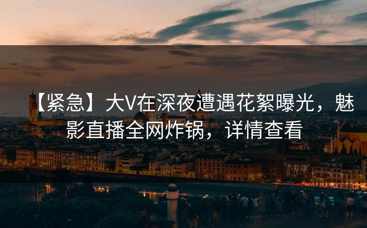 【紧急】大V在深夜遭遇花絮曝光，魅影直播全网炸锅，详情查看