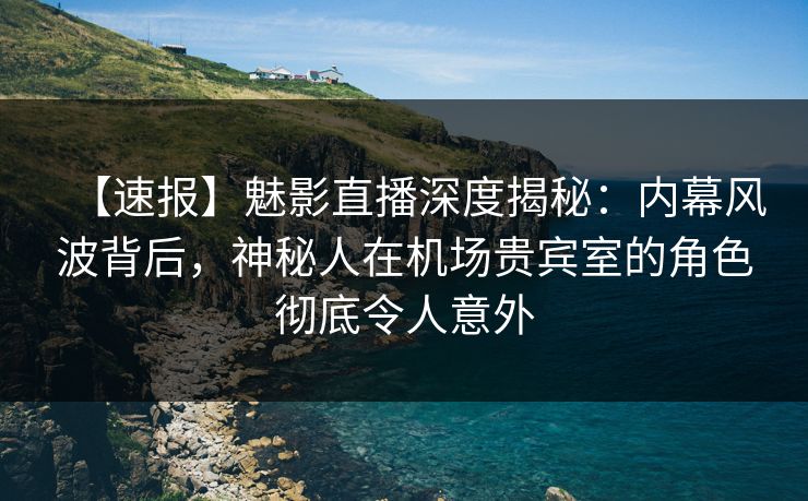 【速报】魅影直播深度揭秘：内幕风波背后，神秘人在机场贵宾室的角色彻底令人意外