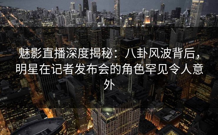 魅影直播深度揭秘：八卦风波背后，明星在记者发布会的角色罕见令人意外