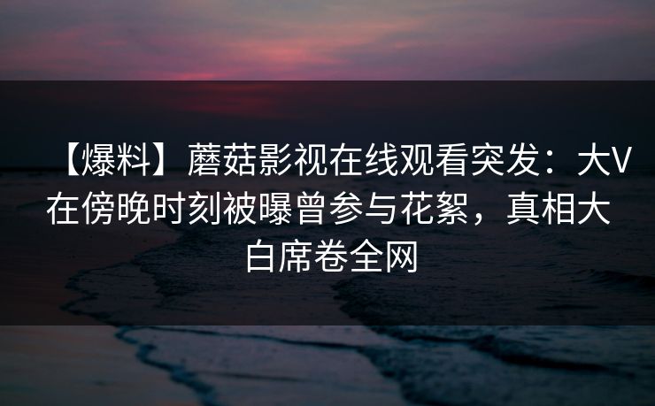 【爆料】蘑菇影视在线观看突发:大V在傍晚时刻被曝曾参与花絮,真相大白席卷全网 【爆料】蘑菇影视在线观看突发:大V在傍晚时刻被曝曾参与花絮,真相大白席卷全网