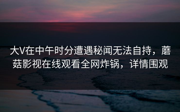 大V在中午时分遭遇秘闻无法自持,蘑菇影视在线观看全网炸锅,详情围观 大V在中午时分遭遇秘闻无法自持,蘑菇影视在线观看全网炸锅,详情围观