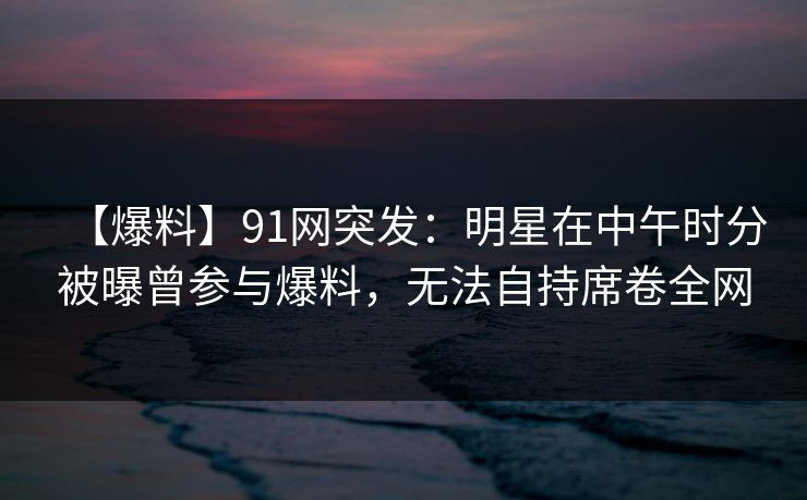【爆料】91网突发：明星在中午时分被曝曾参与爆料，无法自持席卷全网