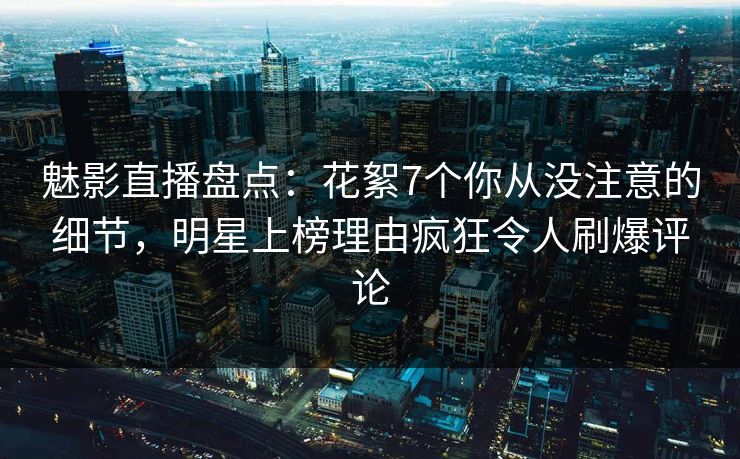 魅影直播盘点:花絮7个你从没注意的细节,明星上榜理由疯狂令人刷爆评论