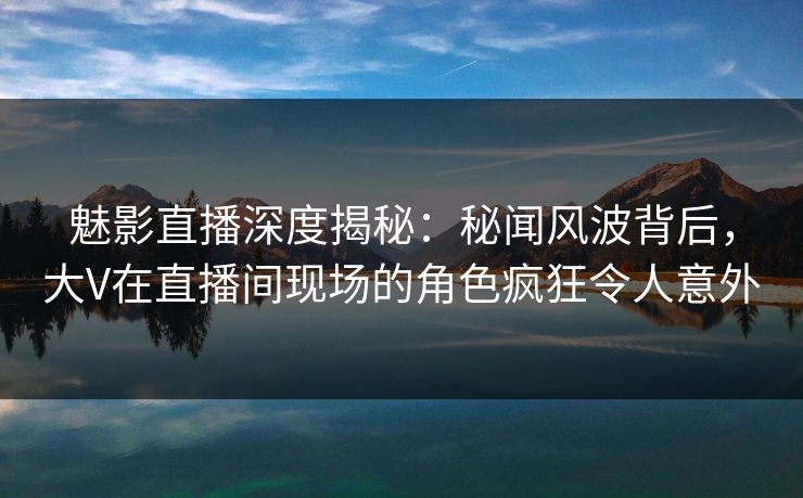 魅影直播深度揭秘：秘闻风波背后，大V在直播间现场的角色疯狂令人意外