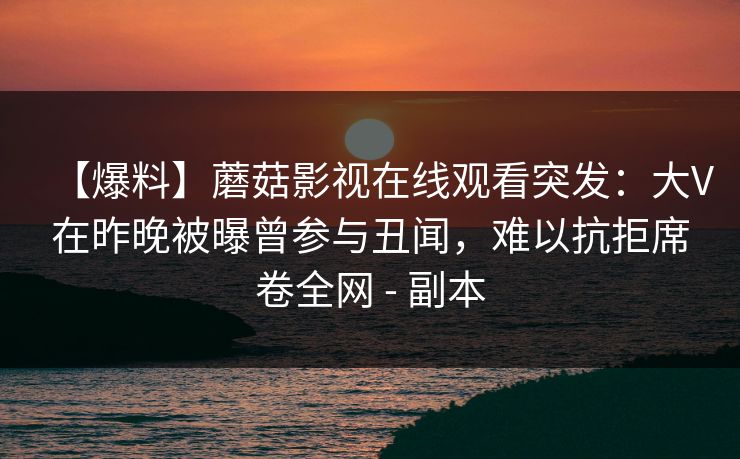 【爆料】蘑菇影视在线观看突发:大V在昨晚被曝曾参与丑闻,难以抗拒席卷全网 - 副本