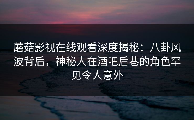 蘑菇影视在线观看深度揭秘:八卦风波背后,神秘人在酒吧后巷的角色罕见令人意外