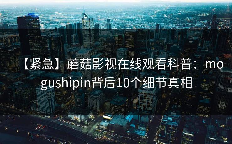 【紧急】蘑菇影视在线观看科普：mogushipin背后10个细节真相