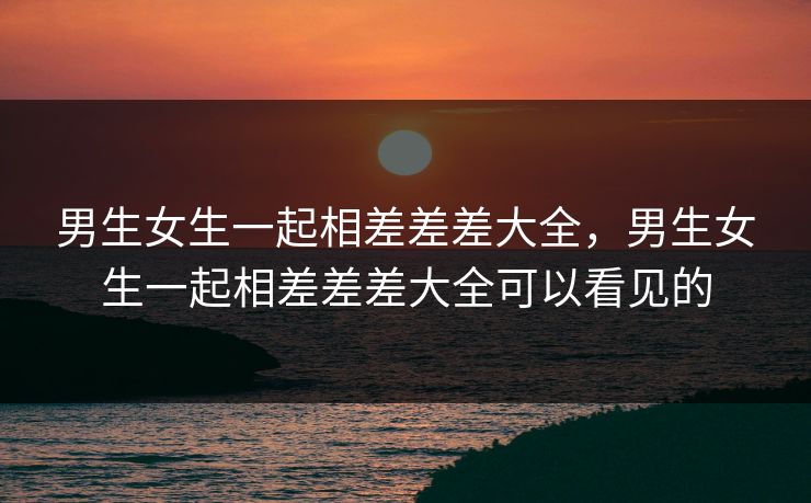 男生女生一起相差差差大全,男生女生一起相差差差大全可以看见的 男生女生一起相差差差大全,男生女生一起相差差差大全可以看见的