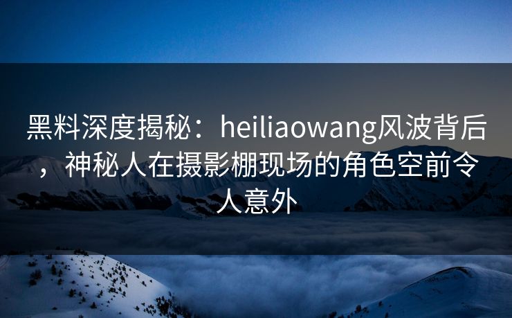 黑料深度揭秘:heiliaowang风波背后,神秘人在摄影棚现场的角色空前令人意外