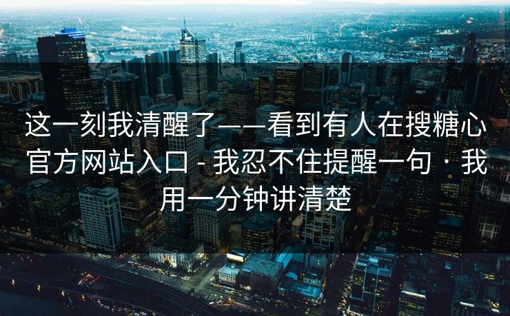 这一刻我清醒了——看到有人在搜糖心官方网站入口 - 我忍不住提醒一句 · 我用一分钟讲清楚
