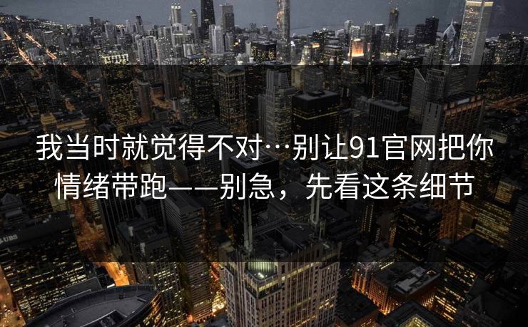 我当时就觉得不对…别让91官网把你情绪带跑——别急，先看这条细节