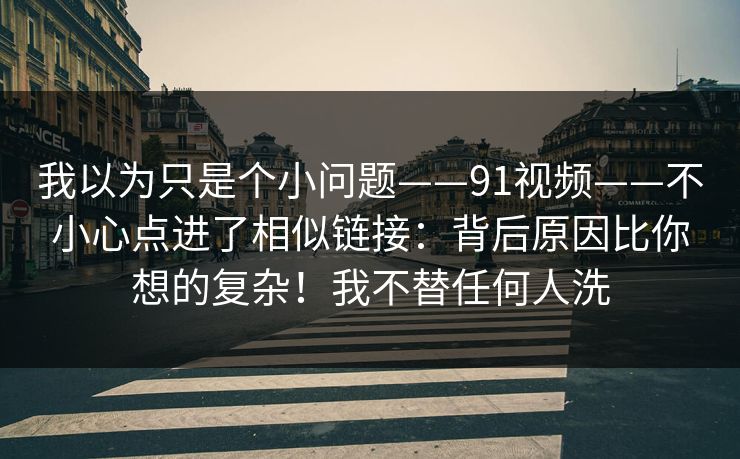 我以为只是个小问题——91视频——不小心点进了相似链接：背后原因比你想的复杂！我不替任何人洗