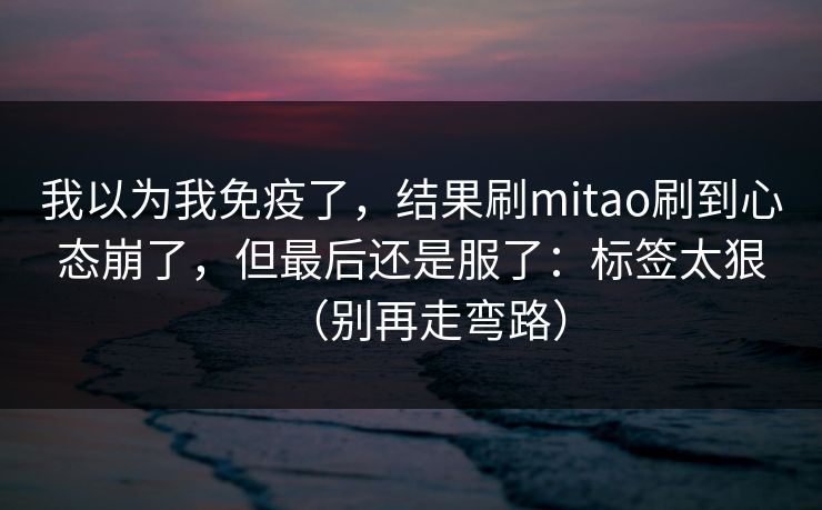 我以为我免疫了,结果刷mitao刷到心态崩了,但最后还是服了:标签太狠(别再走弯路) 我以为我免疫了,结果刷mitao刷到心态崩了,但最后还是服了:标签太狠(别再走弯路)