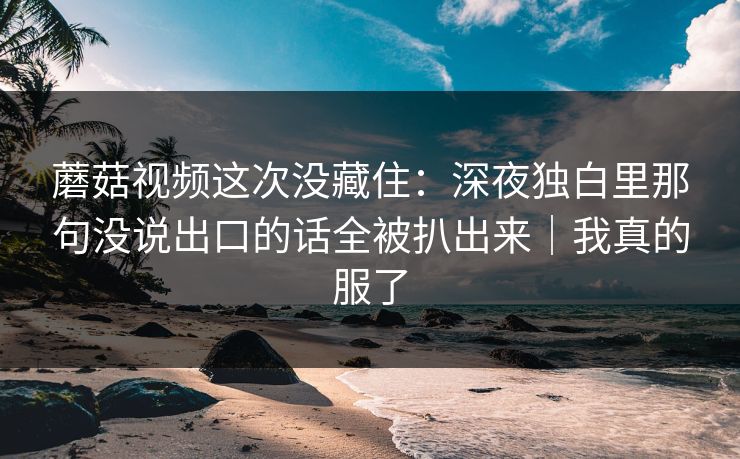蘑菇视频这次没藏住：深夜独白里那句没说出口的话全被扒出来｜我真的服了