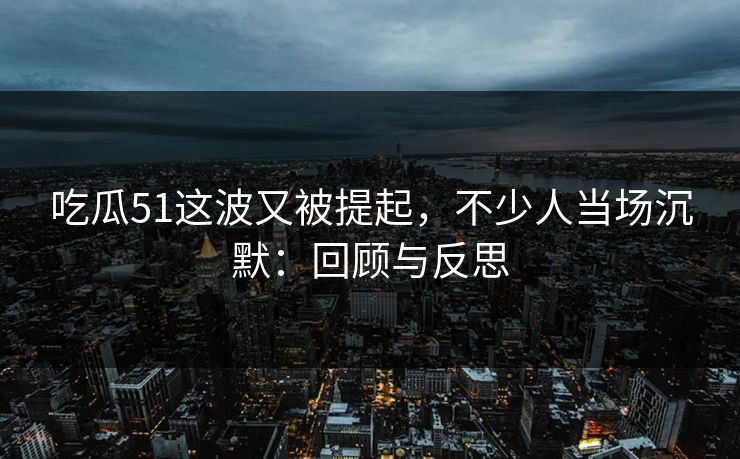 吃瓜51这波又被提起，不少人当场沉默：回顾与反思