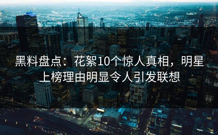 黑料盘点：花絮10个惊人真相，明星上榜理由明显令人引发联想