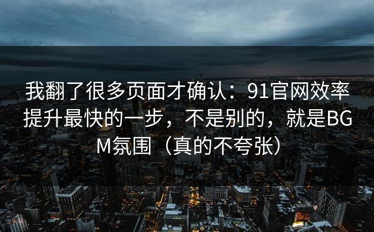 我翻了很多页面才确认:91官网效率提升最快的一步,不是别的,就是BGM氛围(真的不夸张) 我翻了很多页面才确认:91官网效率提升最快的一步,不是别的,就是BGM氛围(真的不夸张)