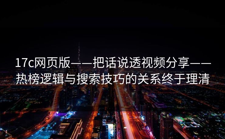 17c网页版——把话说透视频分享——热榜逻辑与搜索技巧的关系终于理清